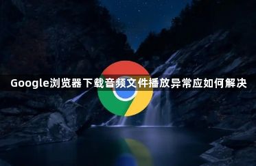 Google浏览器下载音频文件播放异常应如何解决1
