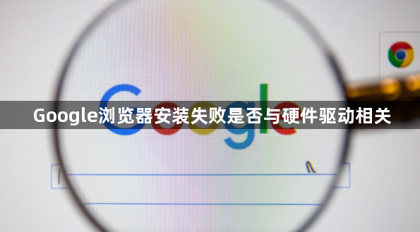 Google浏览器安装失败是否与硬件驱动相关1