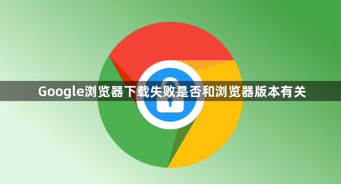 Google浏览器下载失败是否和浏览器版本有关1