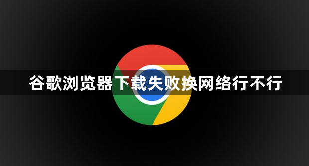 谷歌浏览器下载失败换网络行不行1