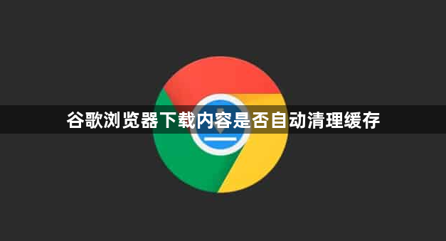 谷歌浏览器下载内容是否自动清理缓存1