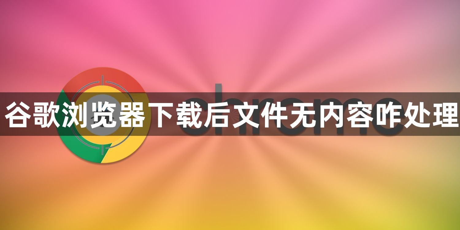 谷歌浏览器下载后文件无内容咋处理1