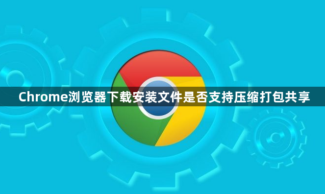 Chrome浏览器下载安装文件是否支持压缩打包共享1