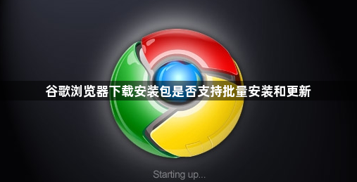 谷歌浏览器下载安装包是否支持批量安装和更新1