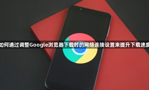 如何通过调整Google浏览器下载时的网络连接设置来提升下载速度1