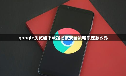 google浏览器下载路径被安全策略锁定怎么办1