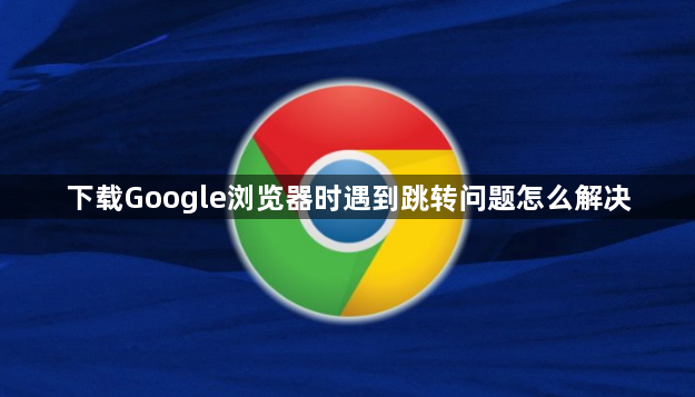 下载Google浏览器时遇到跳转问题怎么解决1