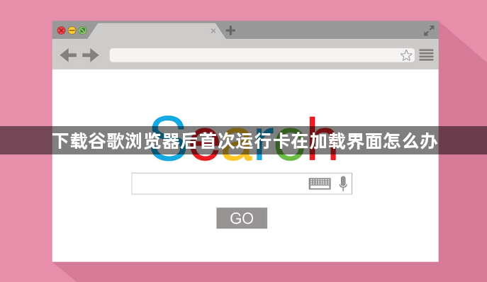 下载谷歌浏览器后首次运行卡在加载界面怎么办1