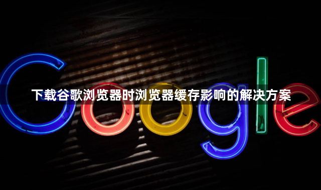 下载谷歌浏览器时浏览器缓存影响的解决方案1