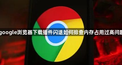 google浏览器下载插件闪退如何排查内存占用过高问题1