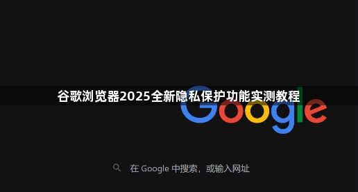 谷歌浏览器2025全新隐私保护功能实测教程1