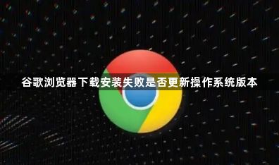 谷歌浏览器下载安装失败是否更新操作系统版本1