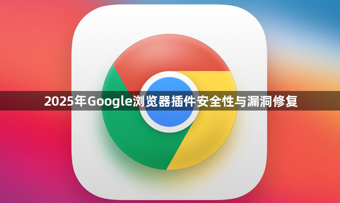 2025年Google浏览器插件安全性与漏洞修复1