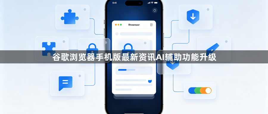 谷歌浏览器手机版最新资讯AI辅助功能升级1