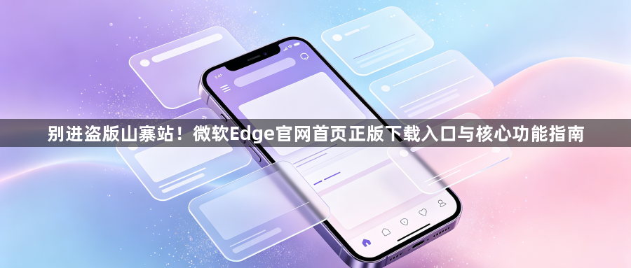 别进盗版山寨站!微软Edge官网首页正版下载入口与核心功能指南1